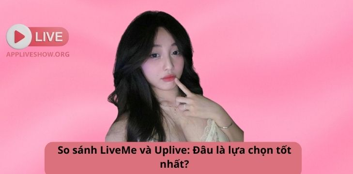 So sánh LiveMe và Uplive: Đâu là lựa chọn tốt nhất?