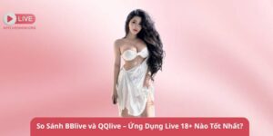 So Sánh BBlive và QQlive – Ứng Dụng Live 18+ Nào Tốt Nhất?